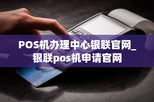 POS机办理中心银联官网_银联pos机申请官网