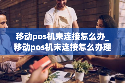 移动pos机未连接怎么办_移动pos机未连接怎么办理