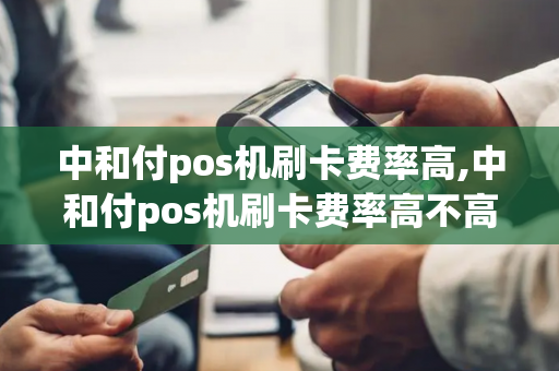 中和付pos机刷卡费率高,中和付pos机刷卡费率高不高