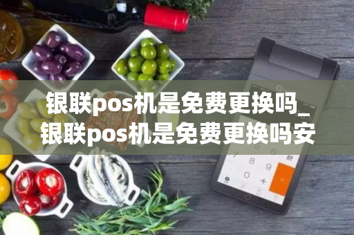 银联pos机是免费更换吗_银联pos机是免费更换吗安全吗