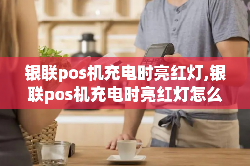 银联pos机充电时亮红灯,银联pos机充电时亮红灯怎么回事