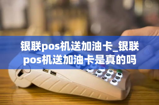 银联pos机送加油卡_银联pos机送加油卡是真的吗