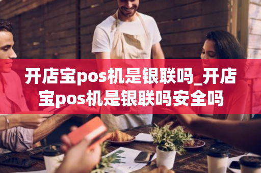 开店宝pos机是银联吗_开店宝pos机是银联吗安全吗