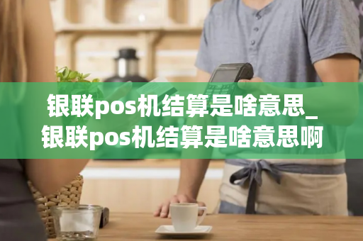 银联pos机结算是啥意思_银联pos机结算是啥意思啊