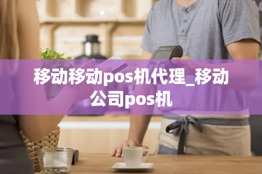 移动移动pos机代理_移动公司pos机