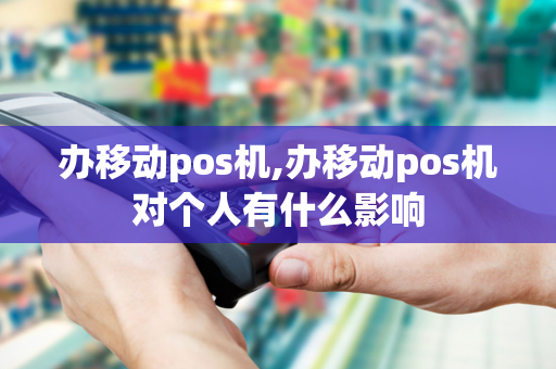 办移动pos机,办移动pos机对个人有什么影响