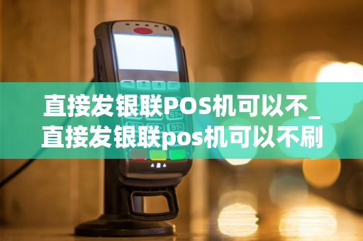 直接发银联POS机可以不_直接发银联pos机可以不刷卡吗