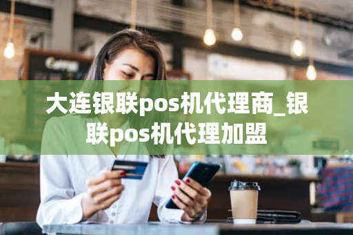 大连银联pos机代理商_银联pos机代理加盟