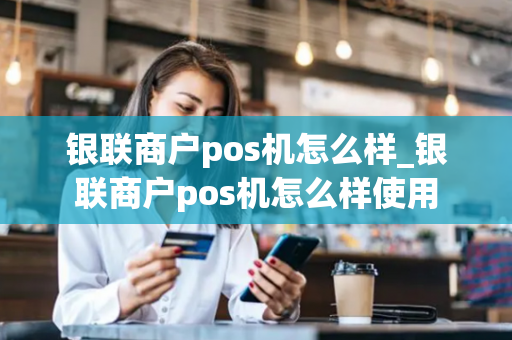 银联商户pos机怎么样_银联商户pos机怎么样使用