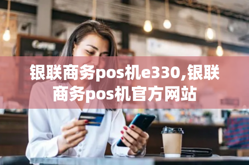 银联商务pos机e330,银联商务pos机官方网站