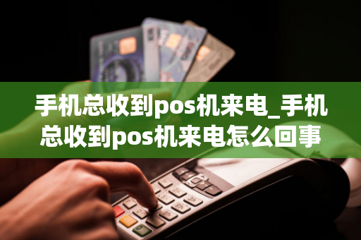 手机总收到pos机来电_手机总收到pos机来电怎么回事