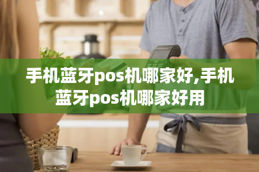 手机蓝牙pos机哪家好,手机蓝牙pos机哪家好用