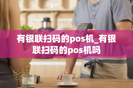 有银联扫码的pos机_有银联扫码的pos机吗