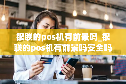 银联的pos机有前景吗_银联的pos机有前景吗安全吗