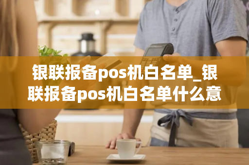 银联报备pos机白名单_银联报备pos机白名单什么意思