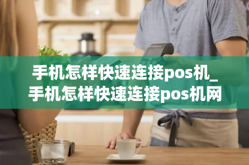 手机怎样快速连接pos机_手机怎样快速连接pos机网络