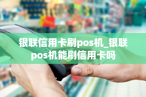 银联信用卡刷pos机_银联pos机能刷信用卡吗