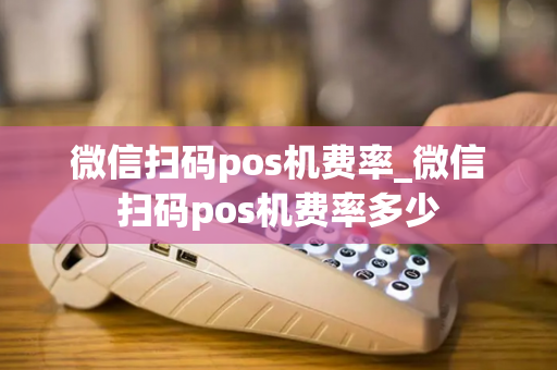 微信扫码pos机费率_微信扫码pos机费率多少