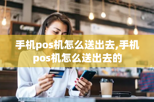 手机pos机怎么送出去,手机pos机怎么送出去的