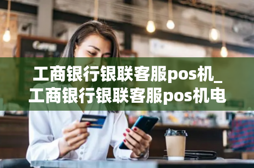 工商银行银联客服pos机_工商银行银联客服pos机电话