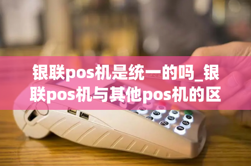 银联pos机是统一的吗_银联pos机与其他pos机的区别