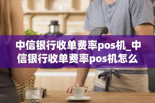 中信银行收单费率pos机_中信银行收单费率pos机怎么用