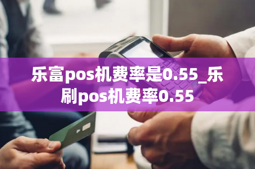 乐富pos机费率是0.55_乐刷pos机费率0.55