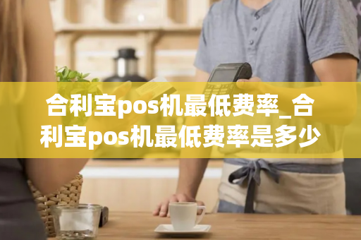 合利宝pos机最低费率_合利宝pos机最低费率是多少