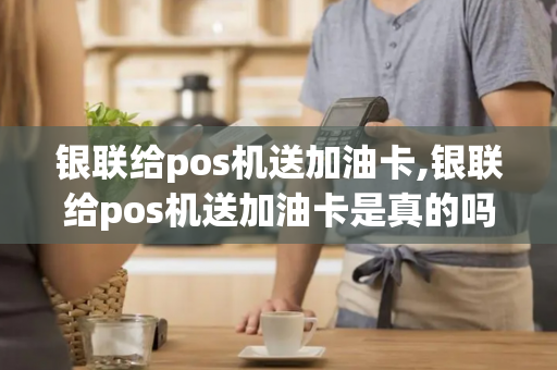 银联给pos机送加油卡,银联给pos机送加油卡是真的吗