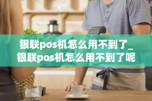 银联pos机怎么用不到了_银联pos机怎么用不到了呢