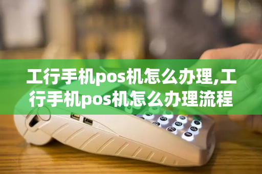 工行手机pos机怎么办理,工行手机pos机怎么办理流程