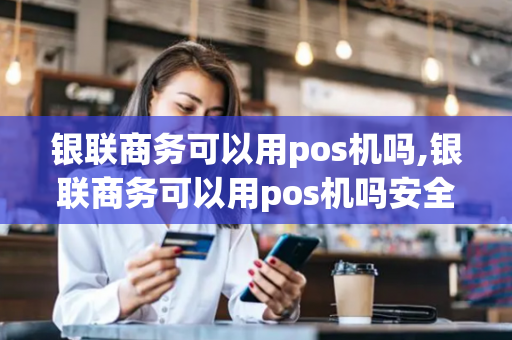 银联商务可以用pos机吗,银联商务可以用pos机吗安全吗