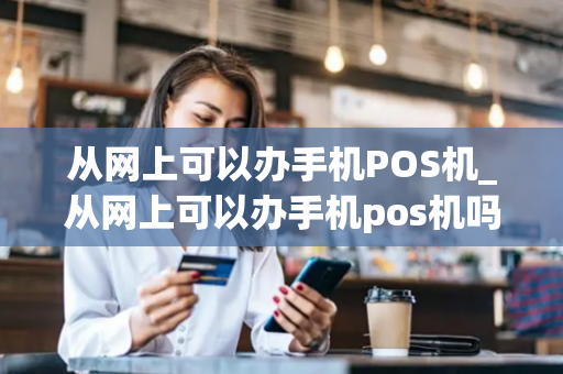 从网上可以办手机POS机_从网上可以办手机pos机吗