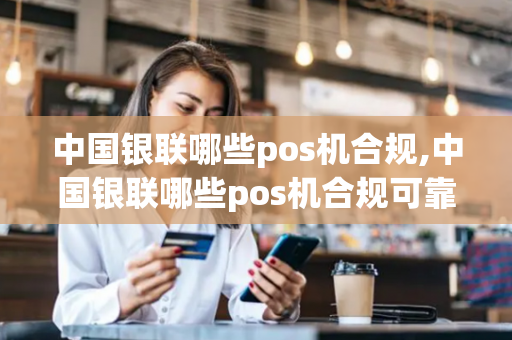 中国银联哪些pos机合规,中国银联哪些pos机合规可靠