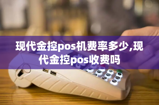 现代金控pos机费率多少,现代金控pos收费吗