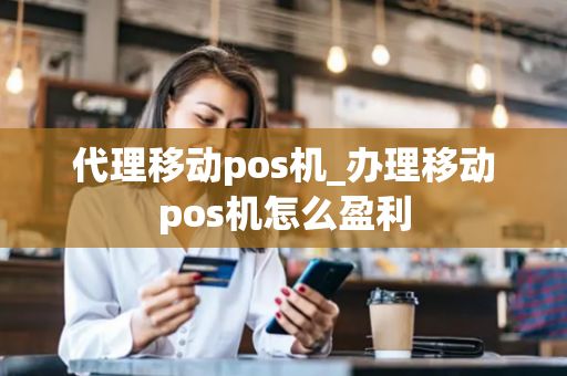 代理移动pos机_办理移动pos机怎么盈利