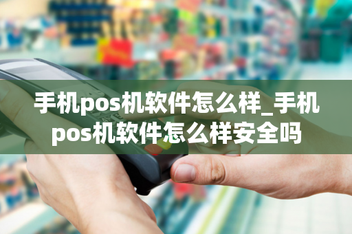 手机pos机软件怎么样_手机pos机软件怎么样安全吗