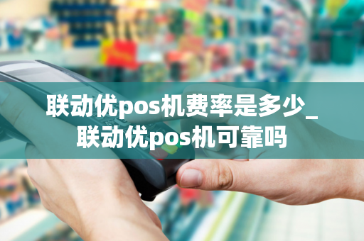 联动优pos机费率是多少_联动优pos机可靠吗