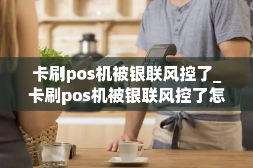 卡刷pos机被银联风控了_卡刷pos机被银联风控了怎么办