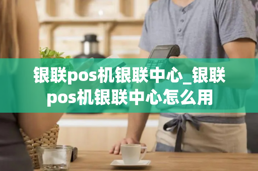 银联pos机银联中心_银联pos机银联中心怎么用