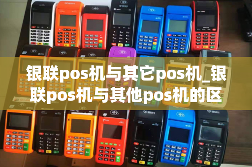 银联pos机与其它pos机_银联pos机与其他pos机的区别