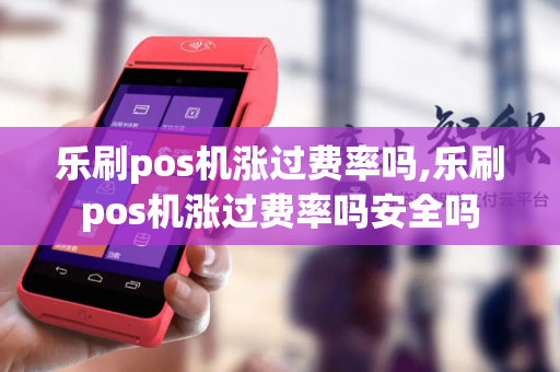 乐刷pos机涨过费率吗,乐刷pos机涨过费率吗安全吗