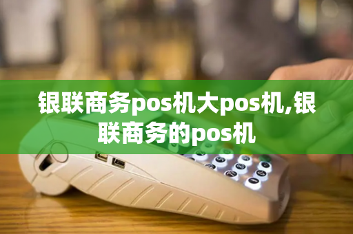 银联商务pos机大pos机,银联商务的pos机