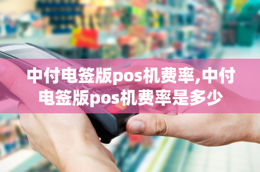 中付电签版pos机费率,中付电签版pos机费率是多少