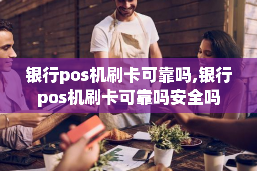 银行pos机刷卡可靠吗,银行pos机刷卡可靠吗安全吗