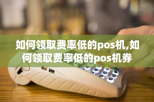 如何领取费率低的pos机,如何领取费率低的pos机券