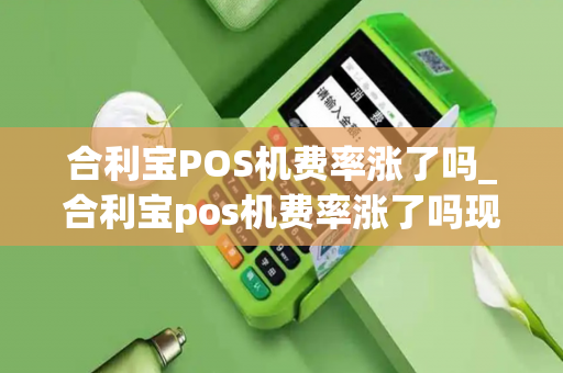 合利宝POS机费率涨了吗_合利宝pos机费率涨了吗现在