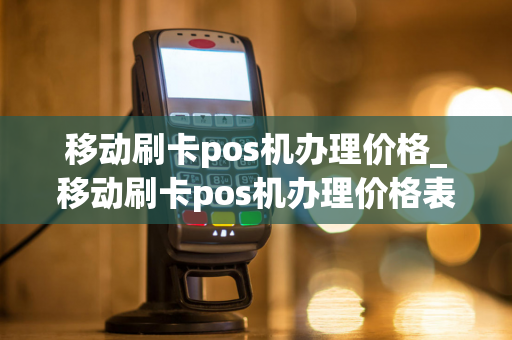 移动刷卡pos机办理价格_移动刷卡pos机办理价格表