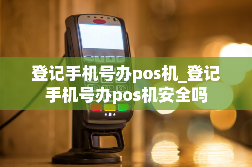 登记手机号办pos机_登记手机号办pos机安全吗