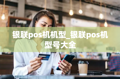 银联pos机机型_银联pos机型号大全